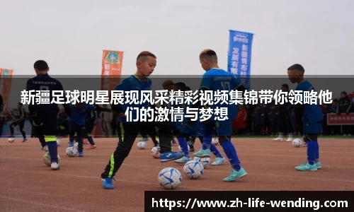 新疆足球明星展现风采精彩视频集锦带你领略他们的激情与梦想